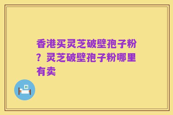 香港买灵芝破壁孢子粉？灵芝破壁孢子粉哪里有卖