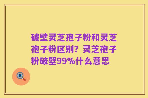 破壁灵芝孢子粉和灵芝孢子粉区别?灵芝孢子粉破壁99%什么意思