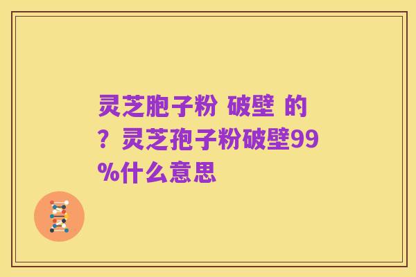 灵芝胞子粉 破壁 的?灵芝孢子粉破壁99%什么意思