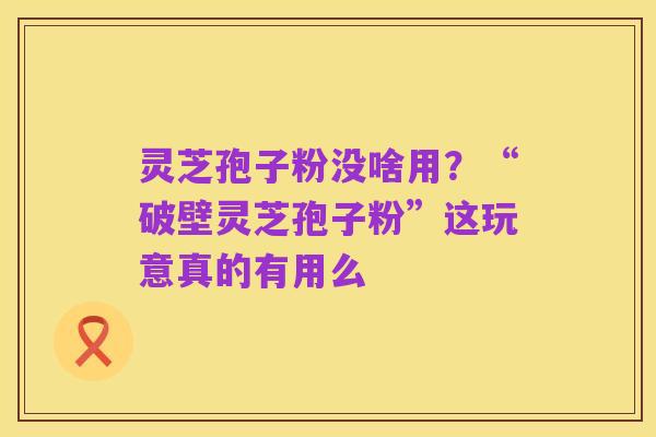 灵芝孢子粉没啥用？“破壁灵芝孢子粉”这玩意真的有用么
