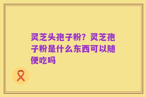 灵芝头孢子粉?灵芝孢子粉是什么东西可以随便吃吗