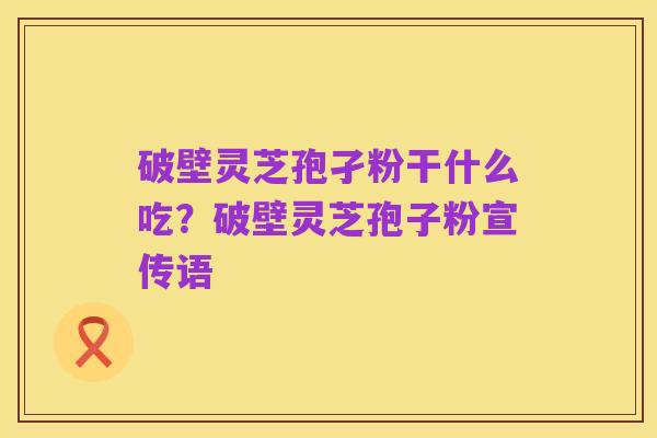 破壁灵芝孢孑粉干什么吃?破壁灵芝孢子粉宣传语