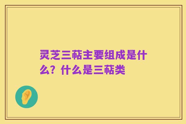 灵芝三萜主要组成是什么？什么是三萜类