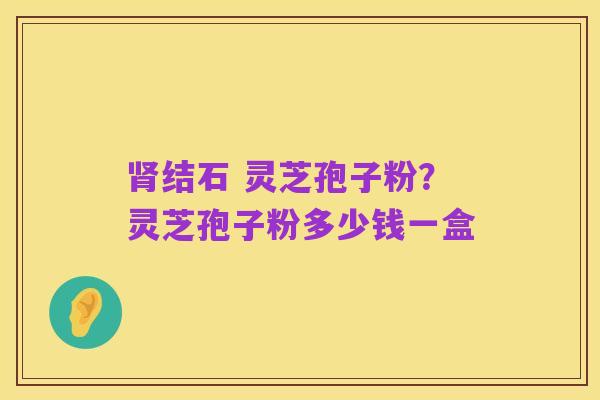 肾结石 灵芝孢子粉?灵芝孢子粉多少钱一盒