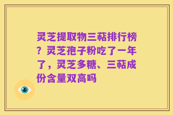 灵芝提取物三萜排行榜?灵芝孢子粉吃了一年了,灵芝多糖、三萜成份含量双高吗
