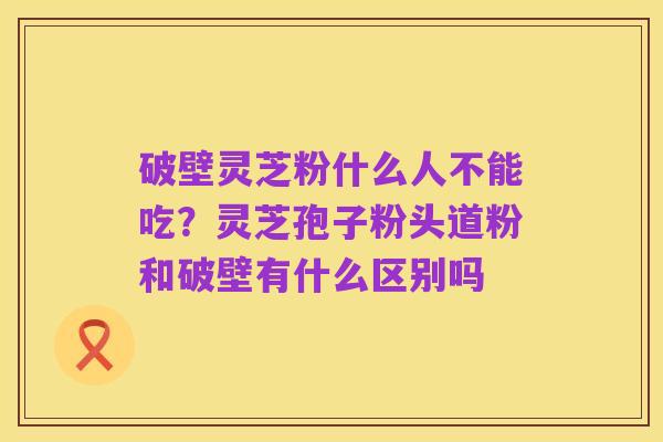 破壁灵芝粉什么人不能吃?灵芝孢子粉头道粉和破壁有什么区别吗