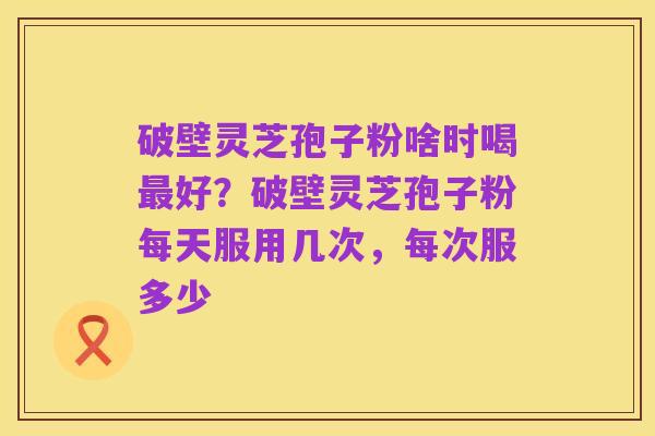 破壁灵芝孢子粉啥时喝最好？破壁灵芝孢子粉每天服用几次，每次服多少