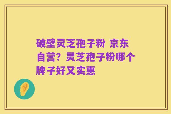 破壁灵芝孢子粉 京东自营?灵芝孢子粉哪个牌子好又实惠
