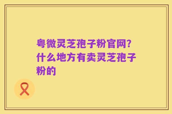 粤微灵芝孢子粉官网?什么地方有卖灵芝孢子粉的