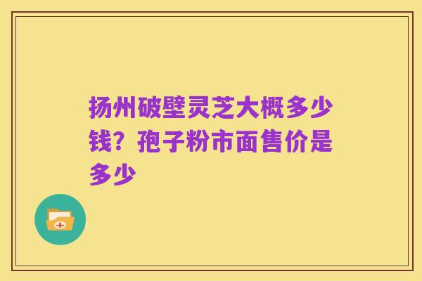 扬州破壁灵芝大概多少钱?孢子粉市面售价是多少