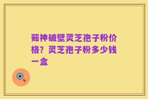 茹神破壁灵芝孢子粉价格?灵芝孢子粉多少钱一盒