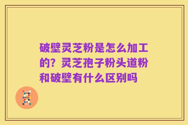 破壁灵芝粉是怎么加工的?灵芝孢子粉头道粉和破壁有什么区别吗
