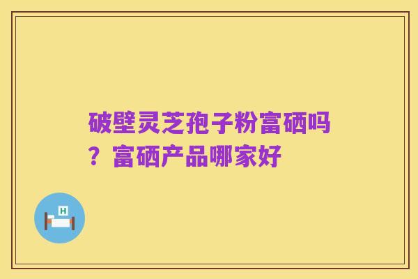 破壁灵芝孢子粉富硒吗?富硒产品哪家好