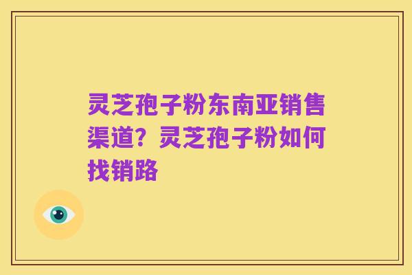 灵芝孢子粉东南亚销售渠道?灵芝孢子粉如何找销路