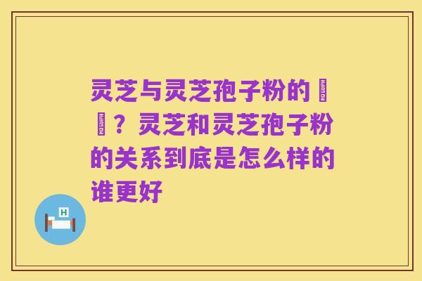 灵芝与灵芝孢子粉的區別?灵芝和灵芝孢子粉的关系到底是怎么样的谁更好