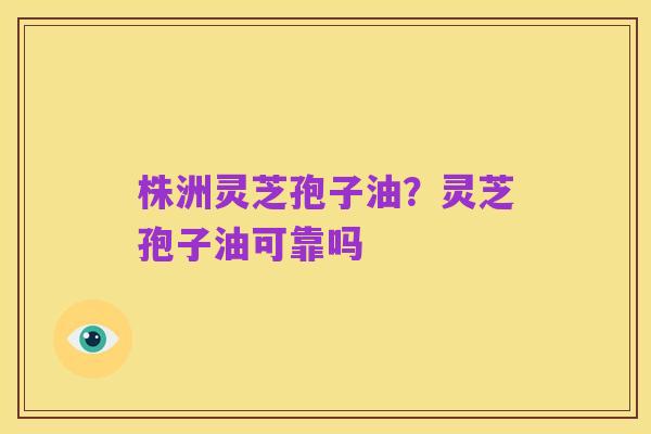 株洲灵芝孢子油?灵芝孢子油可靠吗