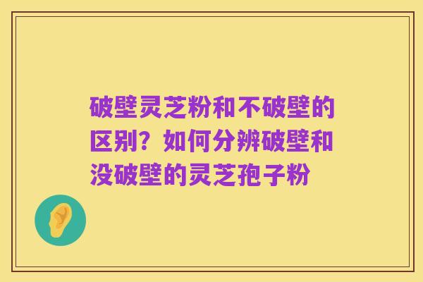 破壁灵芝粉和不破壁的区别?如何分辨破壁和没破壁的灵芝孢子粉