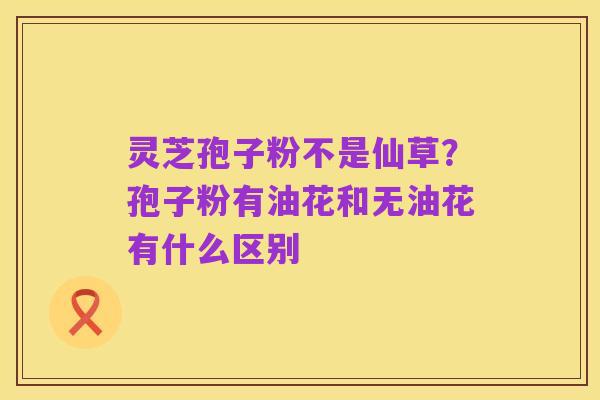 灵芝孢子粉不是仙草?孢子粉有油花和无油花有什么区别