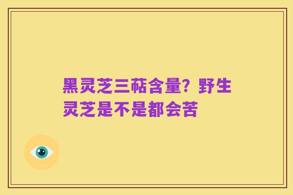黑灵芝三萜含量?野生灵芝是不是都会苦