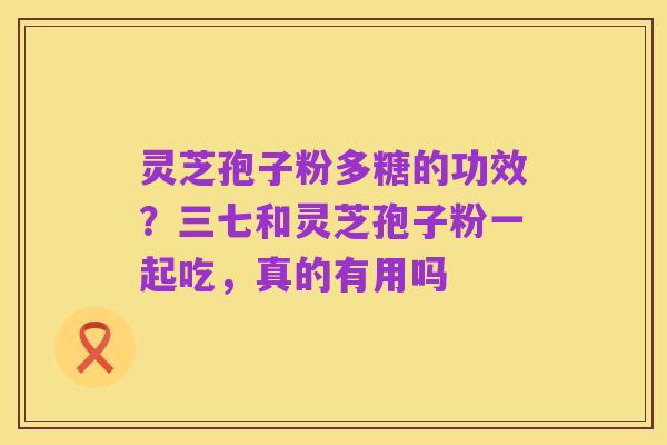 灵芝孢子粉多糖的功效？三七和灵芝孢子粉一起吃，真的有用吗