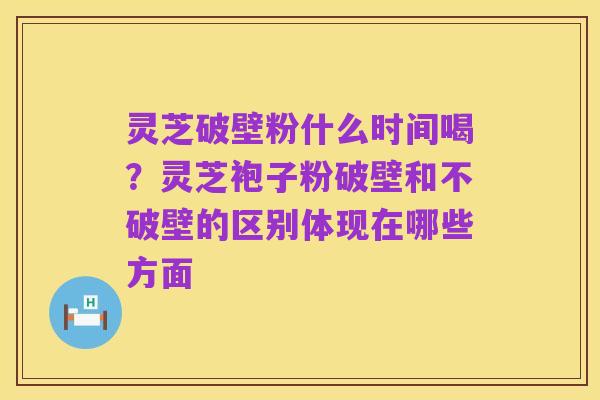灵芝破壁粉什么时间喝？灵芝袍子粉破壁和不破壁的区别体现在哪些方面
