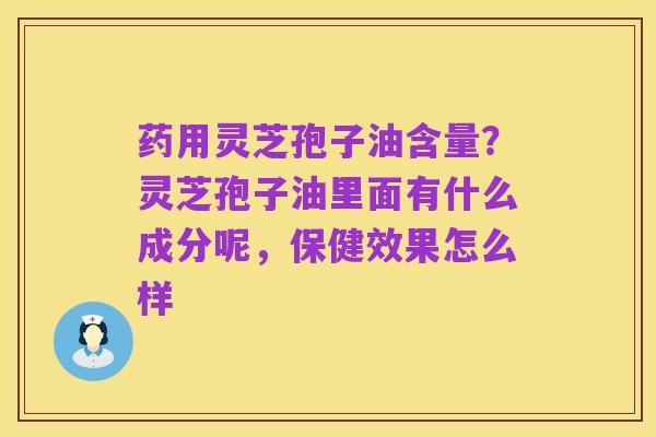 药用灵芝孢子油含量?灵芝孢子油里面有什么成分呢,保健效果怎么样
