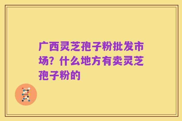 广西灵芝孢子粉批发市场?什么地方有卖灵芝孢子粉的