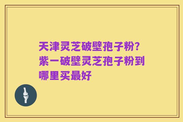 天津灵芝破壁孢子粉?紫一破壁灵芝孢子粉到哪里买最好
