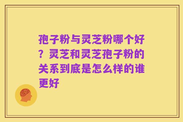 孢子粉与灵芝粉哪个好?灵芝和灵芝孢子粉的关系到底是怎么样的谁更好