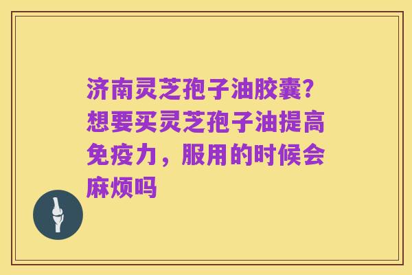 济南灵芝孢子油胶囊?想要买灵芝孢子油提高免疫力,服用的时候会麻烦吗