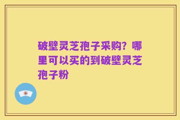 破壁灵芝孢子采购？哪里可以买的到破壁灵芝孢子粉