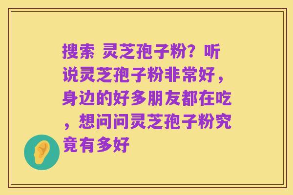搜索 灵芝孢子粉?听说灵芝孢子粉非常好,身边的好多朋友都在吃,想问问灵芝孢子粉究竟有多好