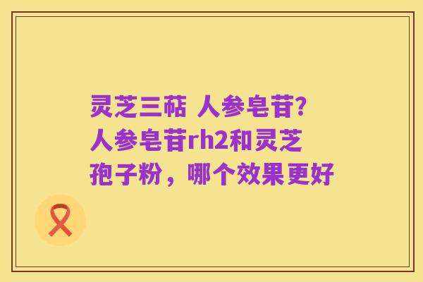 灵芝三萜 人参皂苷？人参皂苷rh2和灵芝孢子粉，哪个效果更好