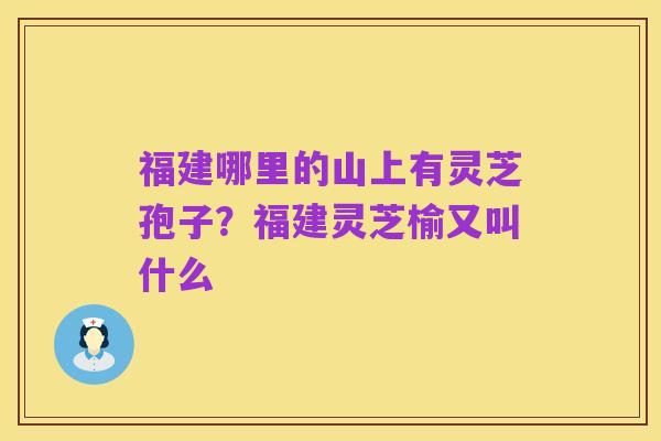 福建哪里的山上有灵芝孢子？福建灵芝榆又叫什么