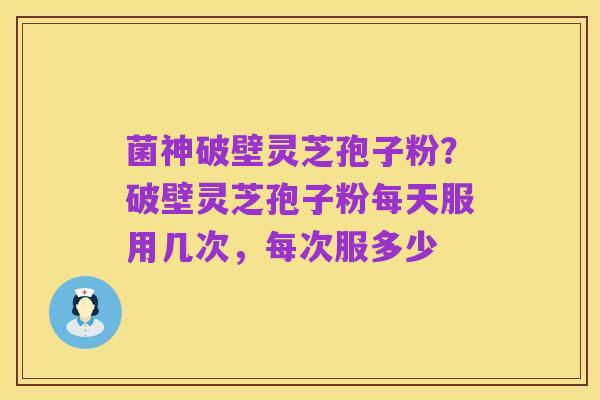 菌神破壁灵芝孢子粉?破壁灵芝孢子粉每天服用几次,每次服多少