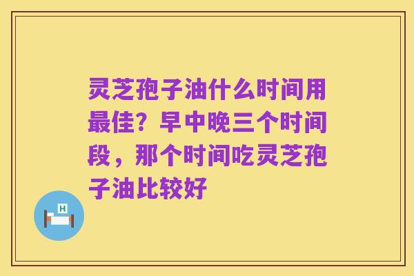 灵芝孢子油什么时间用最佳?早中晚三个时间段,那个时间吃灵芝孢子油比较好