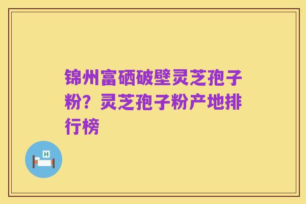 锦州富硒破壁灵芝孢子粉?灵芝孢子粉产地排行榜