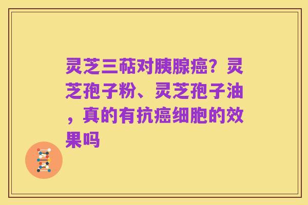 灵芝三萜对胰腺癌?灵芝孢子粉、灵芝孢子油,真的有抗癌细胞的效果吗