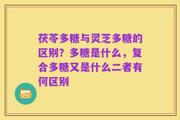 茯苓多糖与灵芝多糖的区别？多糖是什么，复合多糖又是什么二者有何区别