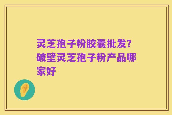 灵芝孢子粉胶囊批发?破壁灵芝孢子粉产品哪家好