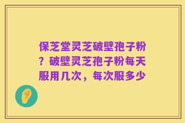 保芝堂灵芝破壁孢子粉?破壁灵芝孢子粉每天服用几次,每次服多少