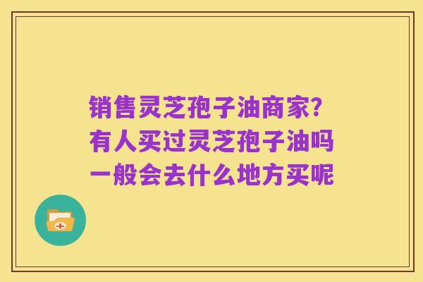 销售灵芝孢子油商家?有人买过灵芝孢子油吗一般会去什么地方买呢