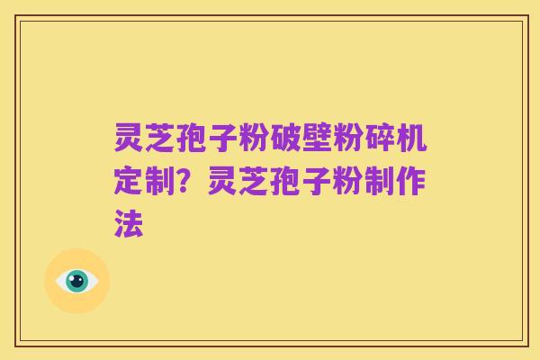 灵芝孢子粉破壁粉碎机定制?灵芝孢子粉制作法