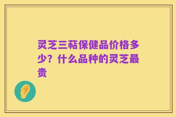 灵芝三萜保健品价格多少？什么品种的灵芝最贵