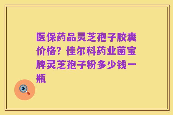 医保药品灵芝孢子胶囊价格?佳尔科药业菌宝牌灵芝孢子粉多少钱一瓶