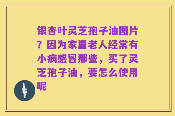 银杏叶灵芝孢子油图片?因为家里老人经常有小病感冒那些,买了灵芝孢子油,要怎么使用呢