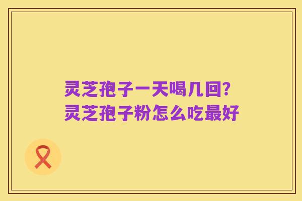 灵芝孢子一天喝几回?灵芝孢子粉怎么吃最好