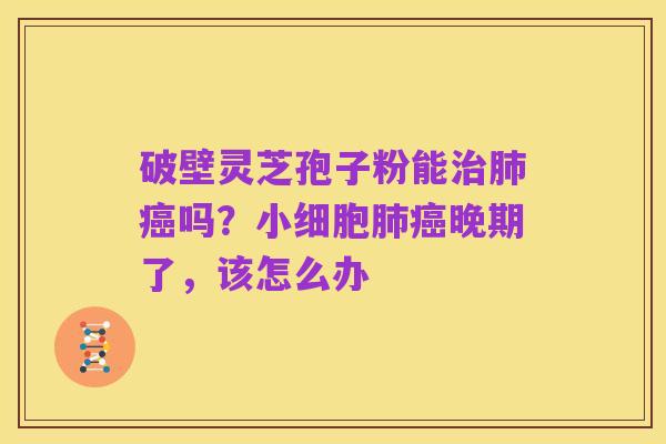 破壁灵芝孢子粉能治肺癌吗?小细胞肺癌晚期了,该怎么办