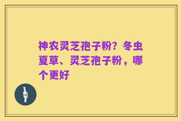 神农灵芝孢子粉?冬虫夏草、灵芝孢子粉,哪个更好