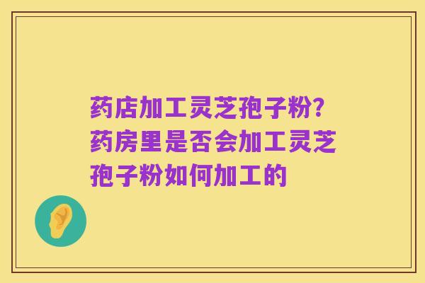 药店加工灵芝孢子粉？药房里是否会加工灵芝孢子粉如何加工的